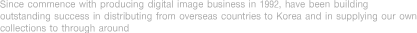 Since commence with producing digital image business in 1992, have been building outstanding success in distributing from overseas countries to Korea and in supplying our own collections to through around